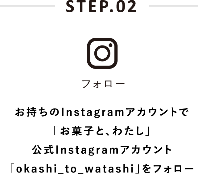 STEP.02 フォロー お持ちのInstagramアカウントで「お菓子と、わたし」公式Instagramアカウント「okashi_to_watashi」をフォロー